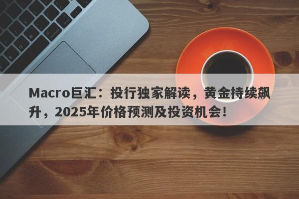 Macro巨汇：投行独家解读，黄金持续飙升，2025年价格预测及投资机会！-第1张图片-Macro Global Markets巨汇
