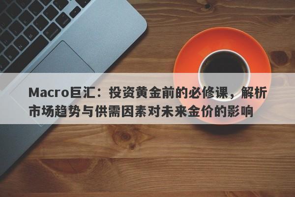 Macro巨汇：投资黄金前的必修课，解析市场趋势与供需因素对未来金价的影响-第1张图片-Macro Global Markets巨汇