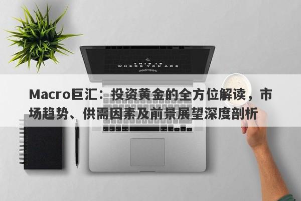 Macro巨汇：投资黄金的全方位解读，市场趋势、供需因素及前景展望深度剖析-第1张图片-Macro Global Markets巨汇