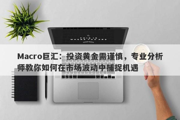 Macro巨汇：投资黄金需谨慎，专业分析师教你如何在市场波动中捕捉机遇-第1张图片-Macro Global Markets巨汇
