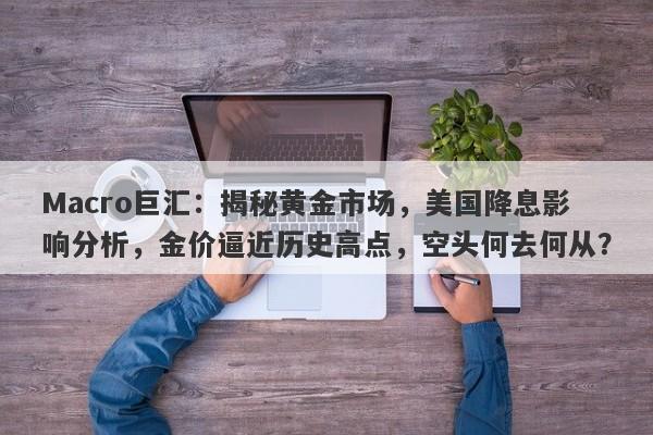 Macro巨汇：揭秘黄金市场，美国降息影响分析，金价逼近历史高点，空头何去何从？-第1张图片-Macro Global Markets巨汇