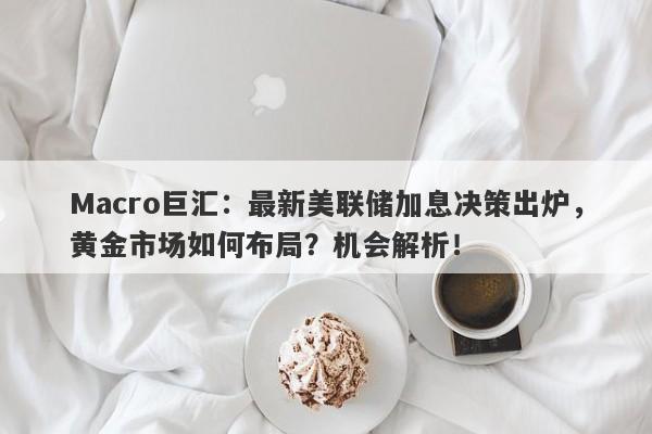 Macro巨汇：最新美联储加息决策出炉，黄金市场如何布局？机会解析！-第1张图片-Macro Global Markets巨汇