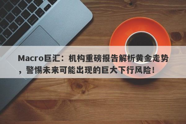 Macro巨汇：机构重磅报告解析黄金走势，警惕未来可能出现的巨大下行风险！-第1张图片-Macro Global Markets巨汇