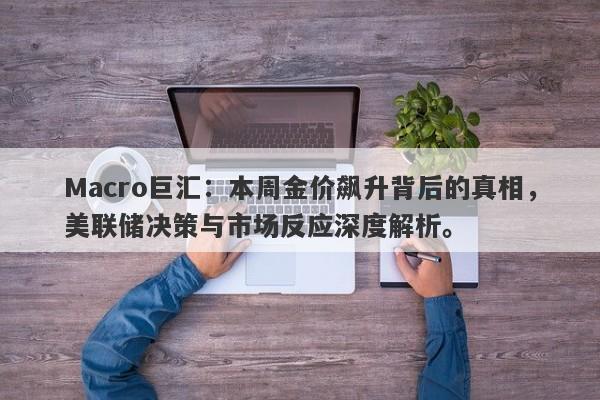 Macro巨汇：本周金价飙升背后的真相，美联储决策与市场反应深度解析。-第1张图片-Macro Global Markets巨汇