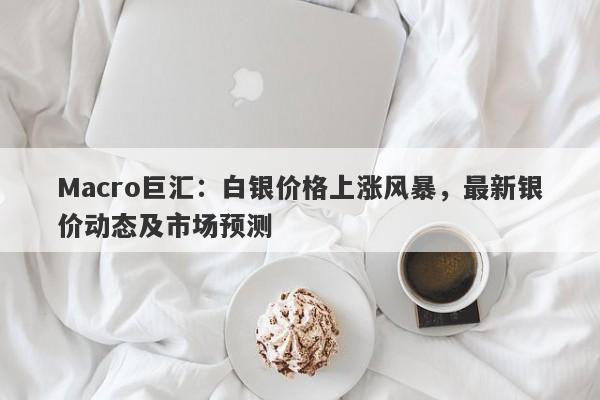 Macro巨汇：白银价格上涨风暴，最新银价动态及市场预测-第1张图片-Macro Global Markets巨汇