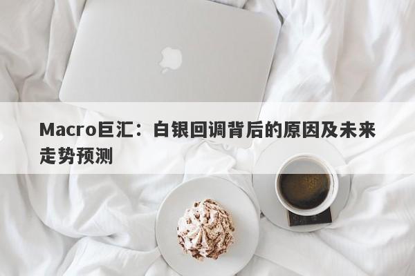 Macro巨汇：白银回调背后的原因及未来走势预测-第1张图片-Macro Global Markets巨汇