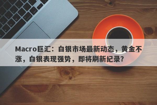 Macro巨汇：白银市场最新动态，黄金不涨，白银表现强势，即将刷新纪录？-第1张图片-Macro Global Markets巨汇