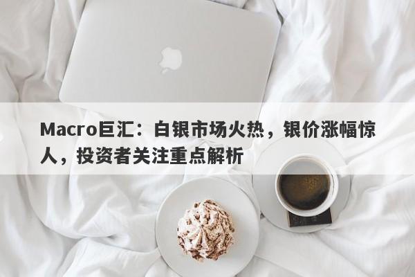 Macro巨汇：白银市场火热，银价涨幅惊人，投资者关注重点解析-第1张图片-Macro Global Markets巨汇