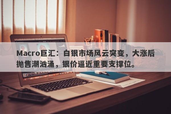 Macro巨汇：白银市场风云突变，大涨后抛售潮汹涌，银价逼近重要支撑位。-第1张图片-Macro Global Markets巨汇