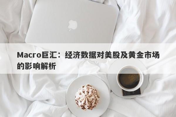 Macro巨汇：经济数据对美股及黄金市场的影响解析-第1张图片-Macro Global Markets巨汇