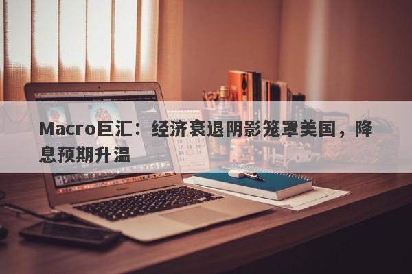 Macro巨汇：经济衰退阴影笼罩美国，降息预期升温-第1张图片-Macro Global Markets巨汇