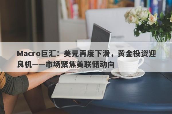 Macro巨汇：美元再度下滑，黄金投资迎良机——市场聚焦美联储动向-第1张图片-Macro Global Markets巨汇