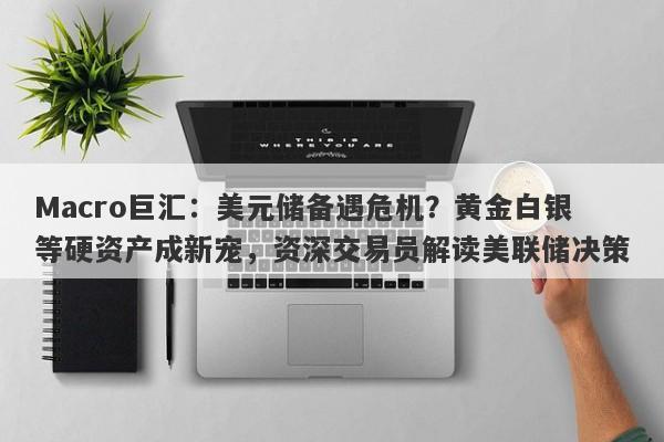 Macro巨汇：美元储备遇危机？黄金白银等硬资产成新宠，资深交易员解读美联储决策-第1张图片-Macro Global Markets巨汇