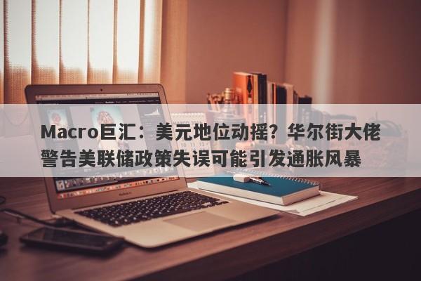 Macro巨汇：美元地位动摇？华尔街大佬警告美联储政策失误可能引发通胀风暴-第1张图片-Macro Global Markets巨汇