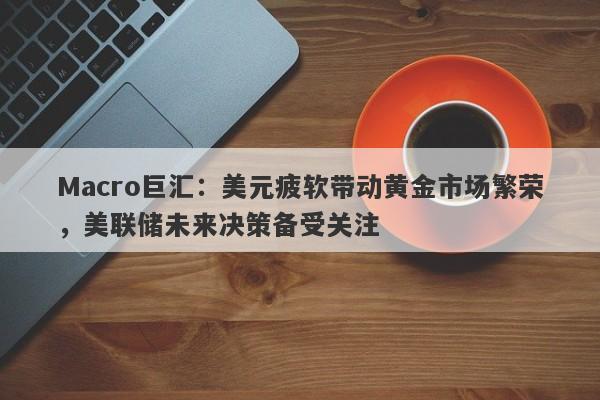 Macro巨汇：美元疲软带动黄金市场繁荣，美联储未来决策备受关注-第1张图片-Macro Global Markets巨汇