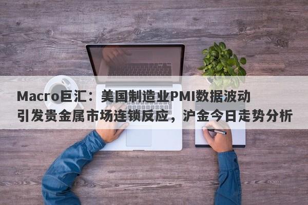 Macro巨汇：美国制造业PMI数据波动引发贵金属市场连锁反应，沪金今日走势分析-第1张图片-Macro Global Markets巨汇