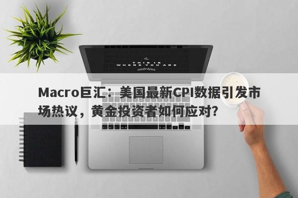 Macro巨汇：美国最新CPI数据引发市场热议，黄金投资者如何应对？-第1张图片-Macro Global Markets巨汇