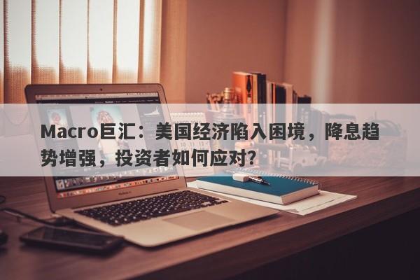 Macro巨汇：美国经济陷入困境，降息趋势增强，投资者如何应对？-第1张图片-Macro Global Markets巨汇