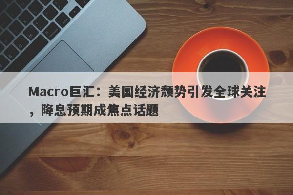 Macro巨汇：美国经济颓势引发全球关注，降息预期成焦点话题-第1张图片-Macro Global Markets巨汇