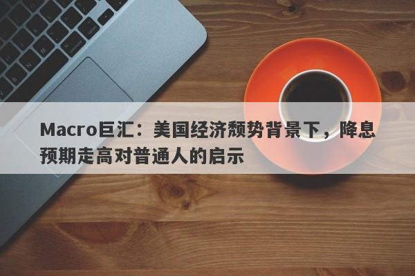 Macro巨汇：美国经济颓势背景下，降息预期走高对普通人的启示-第1张图片-Macro Global Markets巨汇