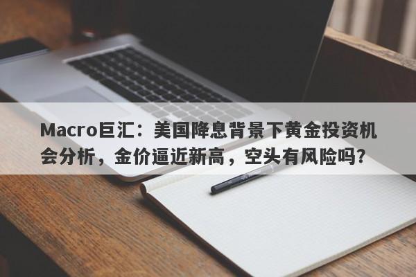 Macro巨汇：美国降息背景下黄金投资机会分析，金价逼近新高，空头有风险吗？-第1张图片-Macro Global Markets巨汇