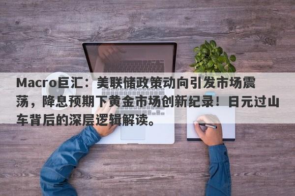 Macro巨汇：美联储政策动向引发市场震荡，降息预期下黄金市场创新纪录！日元过山车背后的深层逻辑解读。-第1张图片-Macro Global Markets巨汇