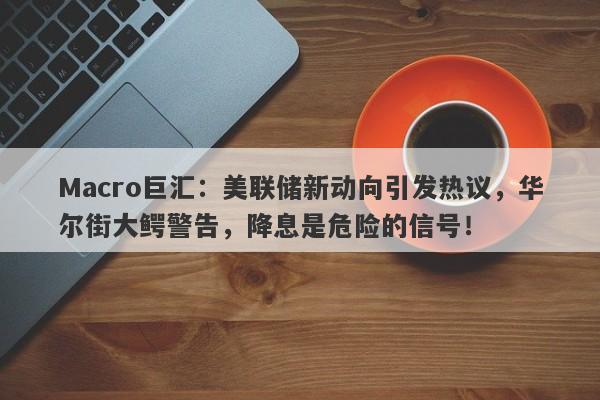Macro巨汇：美联储新动向引发热议，华尔街大鳄警告，降息是危险的信号！-第1张图片-Macro Global Markets巨汇