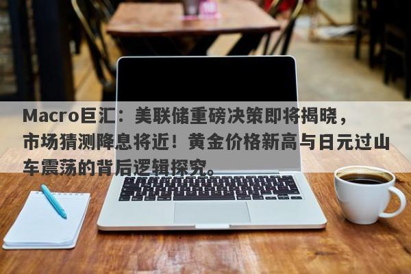 Macro巨汇：美联储重磅决策即将揭晓，市场猜测降息将近！黄金价格新高与日元过山车震荡的背后逻辑探究。-第1张图片-Macro Global Markets巨汇