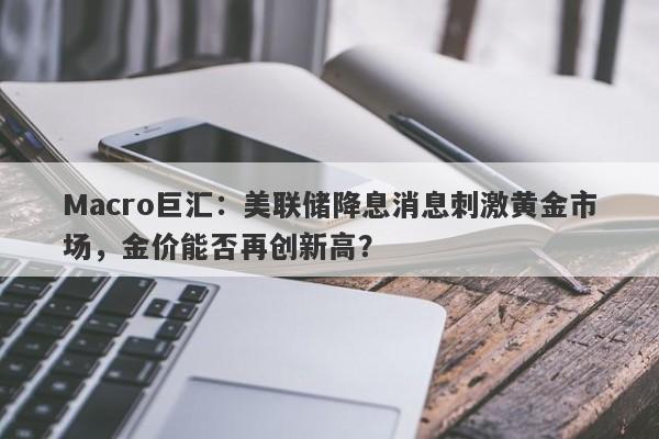 Macro巨汇：美联储降息消息刺激黄金市场，金价能否再创新高？-第1张图片-Macro Global Markets巨汇