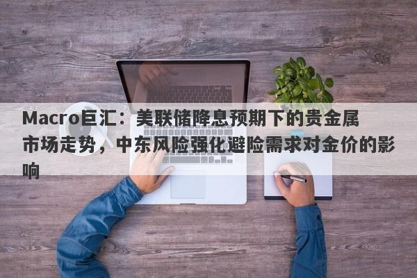 Macro巨汇：美联储降息预期下的贵金属市场走势，中东风险强化避险需求对金价的影响-第1张图片-Macro Global Markets巨汇