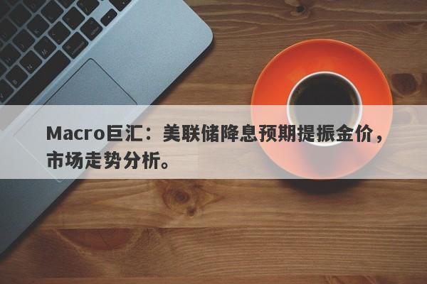 Macro巨汇：美联储降息预期提振金价，市场走势分析。-第1张图片-Macro Global Markets巨汇