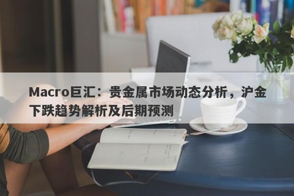 Macro巨汇：贵金属市场动态分析，沪金下跌趋势解析及后期预测-第1张图片-Macro Global Markets巨汇