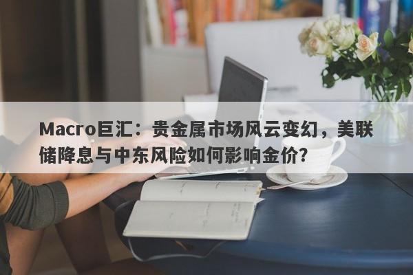 Macro巨汇：贵金属市场风云变幻，美联储降息与中东风险如何影响金价？-第1张图片-Macro Global Markets巨汇
