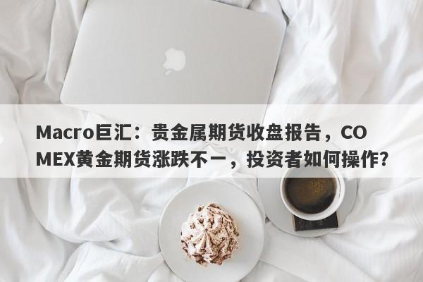 Macro巨汇：贵金属期货收盘报告，COMEX黄金期货涨跌不一，投资者如何操作？-第1张图片-Macro Global Markets巨汇
