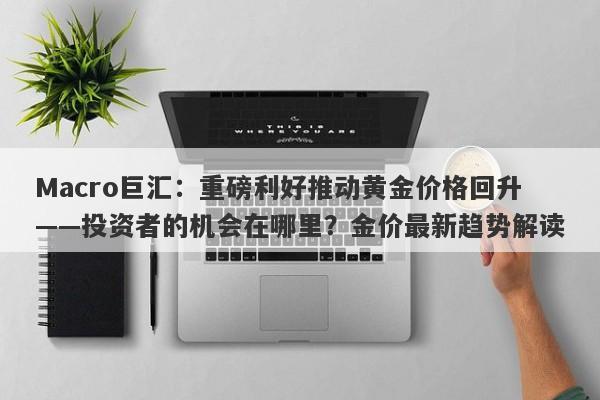 Macro巨汇：重磅利好推动黄金价格回升——投资者的机会在哪里？金价最新趋势解读-第1张图片-Macro Global Markets巨汇