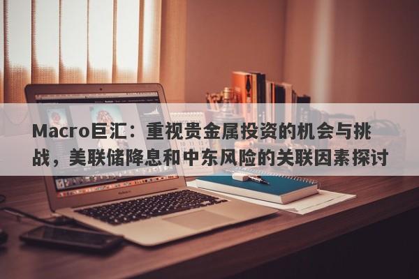 Macro巨汇：重视贵金属投资的机会与挑战，美联储降息和中东风险的关联因素探讨-第1张图片-Macro Global Markets巨汇