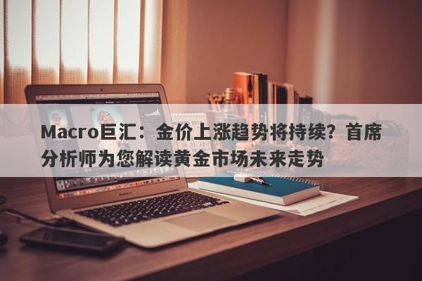 Macro巨汇：金价上涨趋势将持续？首席分析师为您解读黄金市场未来走势-第1张图片-Macro Global Markets巨汇