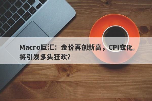 Macro巨汇：金价再创新高，CPI变化将引发多头狂欢？-第1张图片-Macro Global Markets巨汇