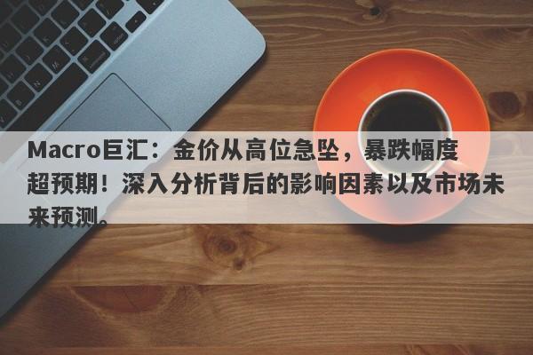 Macro巨汇：金价从高位急坠，暴跌幅度超预期！深入分析背后的影响因素以及市场未来预测。-第1张图片-Macro Global Markets巨汇