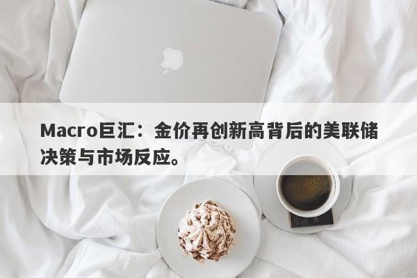 Macro巨汇：金价再创新高背后的美联储决策与市场反应。-第1张图片-Macro Global Markets巨汇