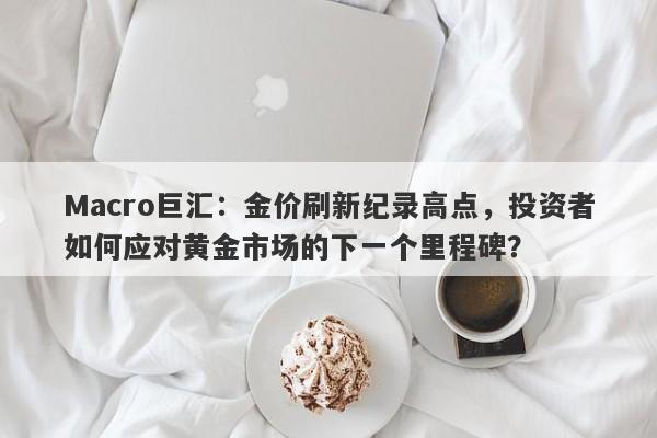 Macro巨汇：金价刷新纪录高点，投资者如何应对黄金市场的下一个里程碑？-第1张图片-Macro Global Markets巨汇