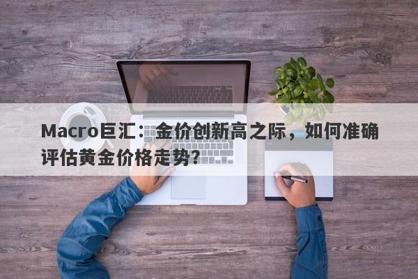 Macro巨汇：金价创新高之际，如何准确评估黄金价格走势？-第1张图片-Macro Global Markets巨汇