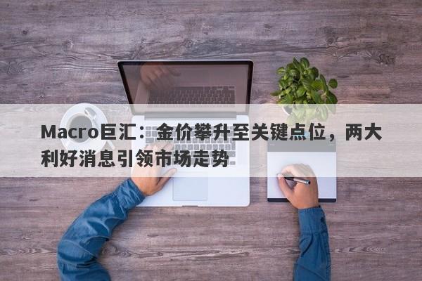 Macro巨汇：金价攀升至关键点位，两大利好消息引领市场走势-第1张图片-Macro Global Markets巨汇