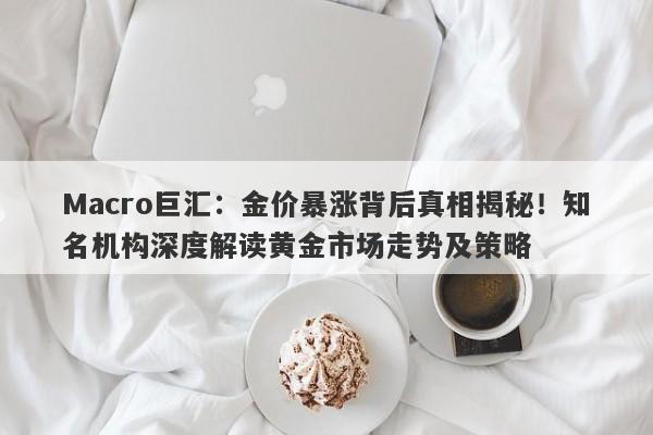 Macro巨汇：金价暴涨背后真相揭秘！知名机构深度解读黄金市场走势及策略-第1张图片-Macro Global Markets巨汇