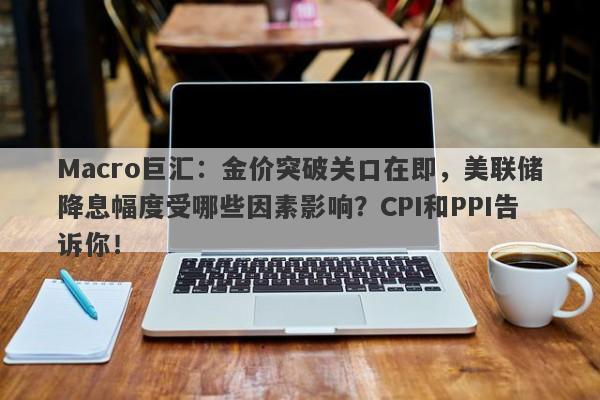 Macro巨汇：金价突破关口在即，美联储降息幅度受哪些因素影响？CPI和PPI告诉你！-第1张图片-Macro Global Markets巨汇
