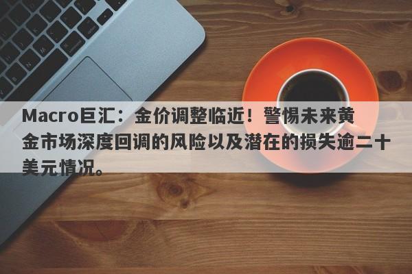 Macro巨汇：金价调整临近！警惕未来黄金市场深度回调的风险以及潜在的损失逾二十美元情况。-第1张图片-Macro Global Markets巨汇