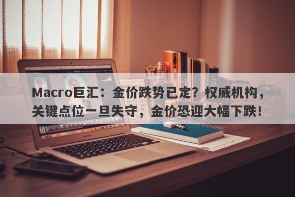 Macro巨汇：金价跌势已定？权威机构，关键点位一旦失守，金价恐迎大幅下跌！-第1张图片-Macro Global Markets巨汇