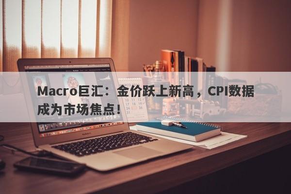 Macro巨汇：金价跃上新高，CPI数据成为市场焦点！-第1张图片-Macro Global Markets巨汇