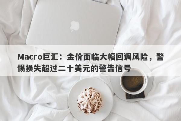 Macro巨汇：金价面临大幅回调风险，警惕损失超过二十美元的警告信号-第1张图片-Macro Global Markets巨汇