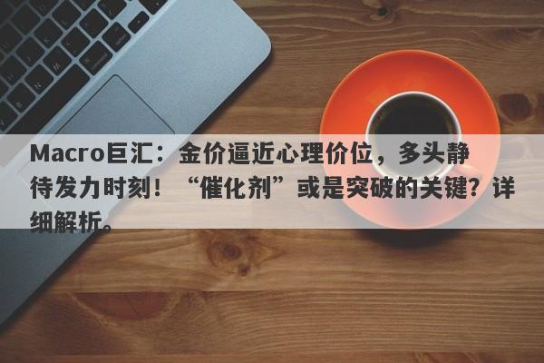 Macro巨汇：金价逼近心理价位，多头静待发力时刻！“催化剂”或是突破的关键？详细解析。-第1张图片-Macro Global Markets巨汇